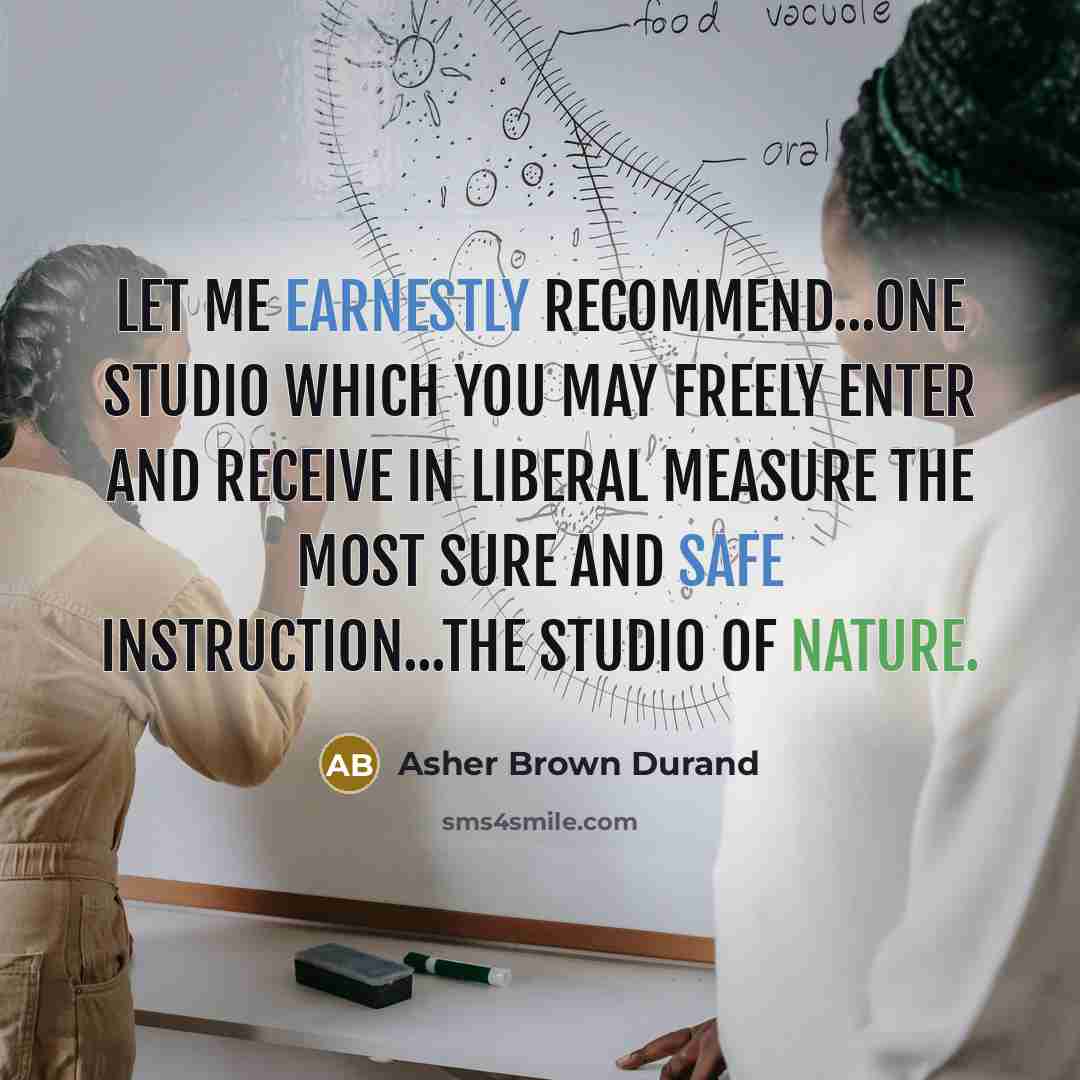“Let me earnestly recommend...one studio which you may freely enter and receive in liberal measure the most sure and safe instruction...the Studio of Nature.” quote by Asher Brown Durand