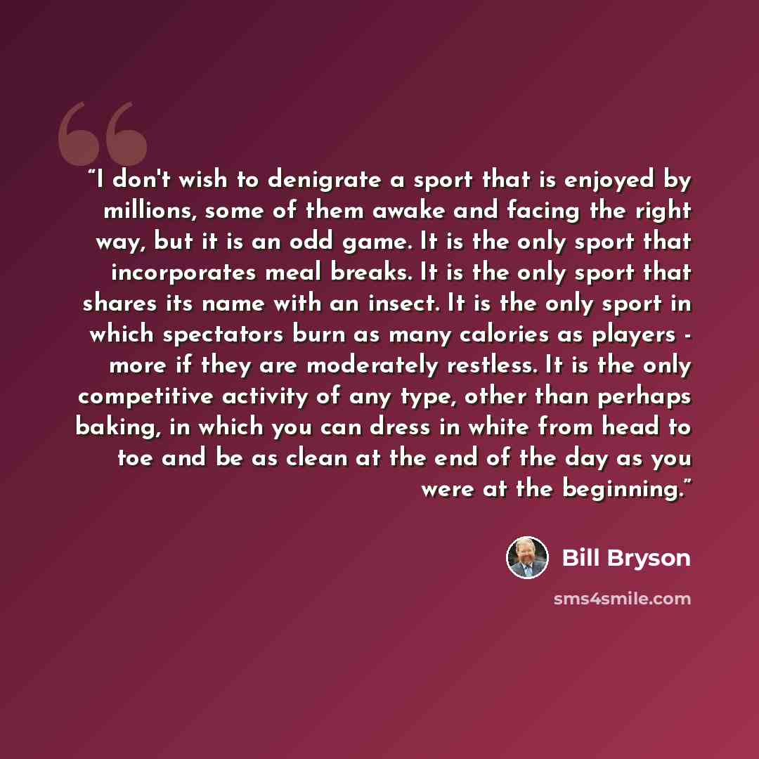 “I don't wish to denigrate a sport that is enjoyed by millions, some of them awake and facing the right way, but it is an odd game. It is the only sport that incorporates meal breaks. It is the only sport that shares its name with an insect. It is the only sport in which spectators burn as many…” quote by Bill Bryson