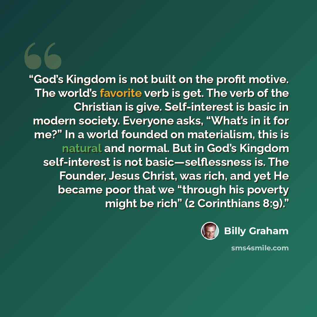 “God’s Kingdom is not built on the profit motive. The world’s favorite verb is get. The verb of the Christian is give. Self-interest is basic in modern society. Everyone asks, “What’s in it for me?” In a world founded on materialism, this is natural and normal. But in God’s Kingdom self-interest is…” quote by Billy Graham