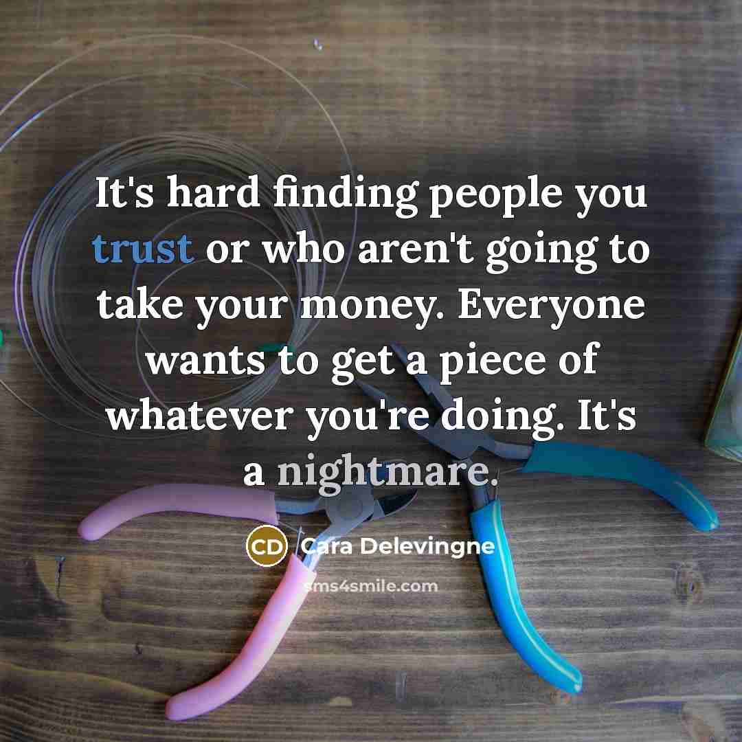 “It's hard finding people you trust or who aren't going to take your money. Everyone wants to get a piece of whatever you're doing. It's a nightmare.” quote by Cara Delevingne