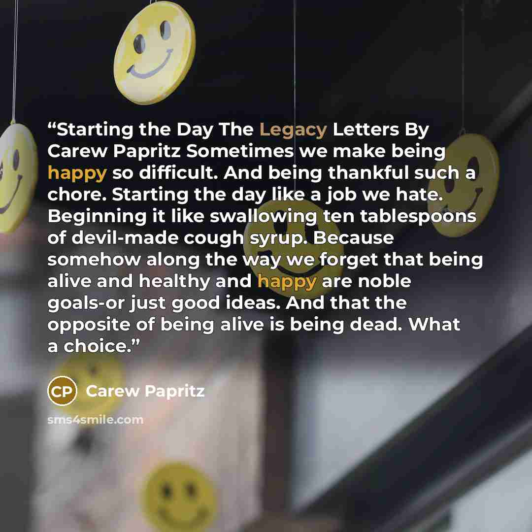 “Starting the Day The Legacy Letters By Carew Papritz Sometimes we make being happy so difficult. And being thankful such a chore. Starting the day like a job we hate. Beginning it like swallowing ten tablespoons of devil-made cough syrup. Because somehow along the way we forget that being alive…” quote by Carew Papritz