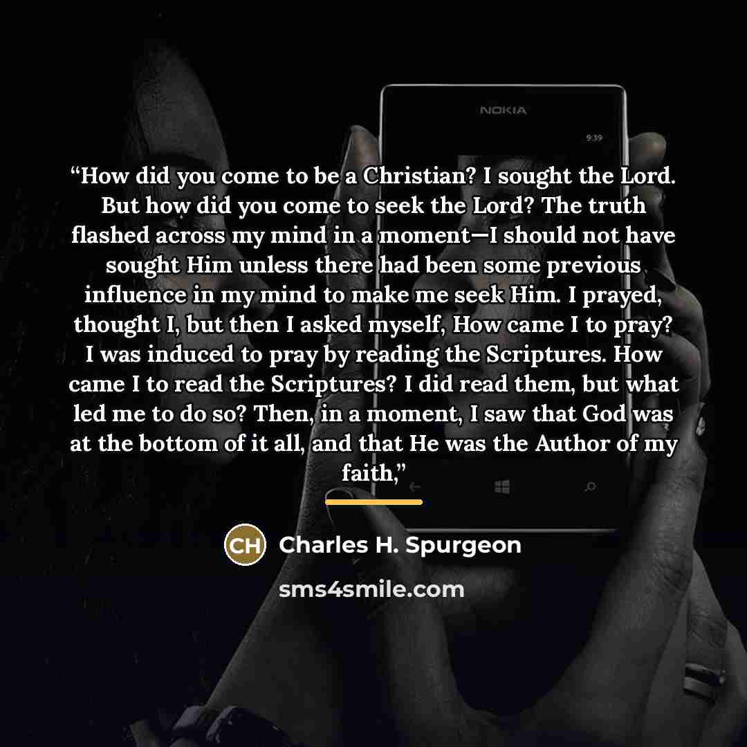 “How did you come to be a Christian? I sought the Lord. But how did you come to seek the Lord? The truth flashed across my mind in a moment—I should not have sought Him unless there had been some previous influence in my mind to make me seek Him. I prayed, thought I, but then I asked myself, How…” quote by Charles H. Spurgeon