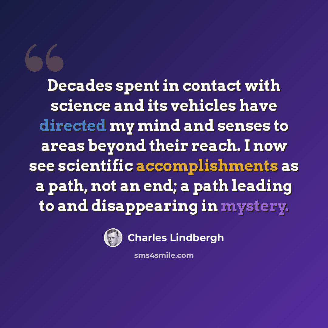 “Decades spent in contact with science and its vehicles have directed my mind and senses to areas beyond their reach. I now see scientific accomplishments as a path, not an end; a path leading to and disappearing in mystery.” quote by Charles Lindbergh