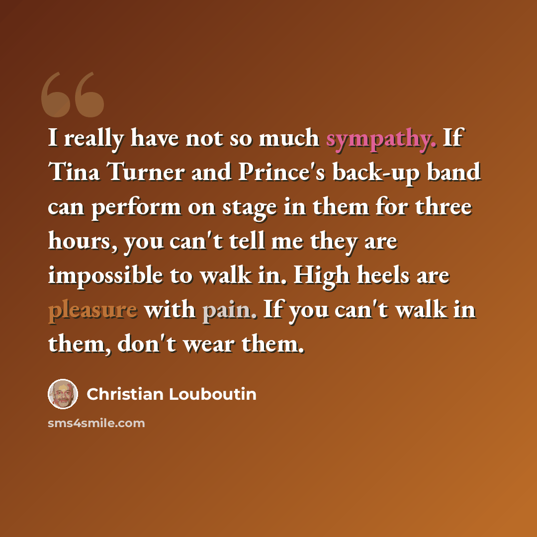 “I really have not so much sympathy. If Tina Turner and Prince's back-up band can perform on stage in them for three hours, you can't tell me they are impossible to walk in. High heels are pleasure with pain. If you can't walk in them, don't wear them.” quote by Christian Louboutin