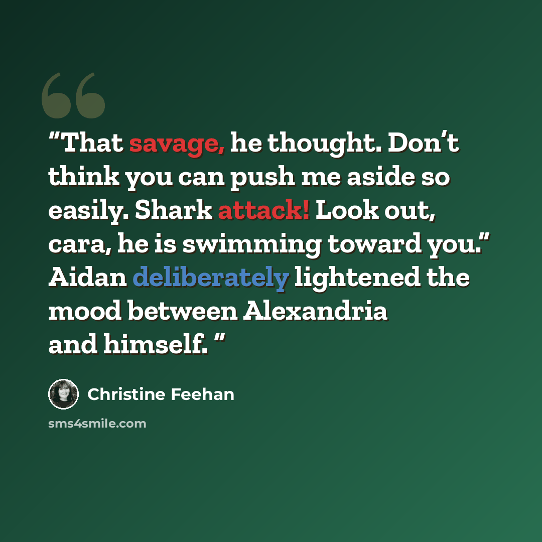 “That savage, he thought. Don’t think you can push me aside so easily. Shark attack! Look out, cara, he is swimming toward you.” Aidan deliberately lightened the mood between Alexandria and himself.” quote by Christine Feehan