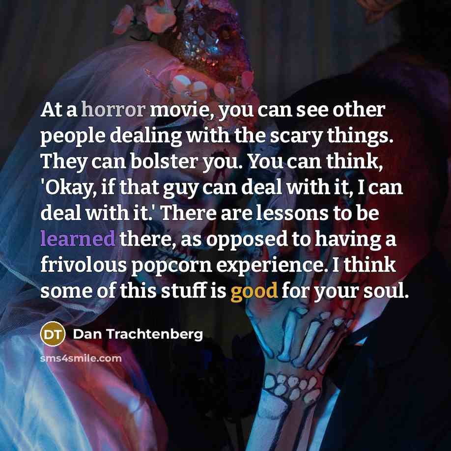 “At a horror movie, you can see other people dealing with the scary things. They can bolster you. You can think, 'Okay, if that guy can deal with it, I can deal with it.' There are lessons to be learned there, as opposed to having a frivolous popcorn experience. I think some of this stuff is good…” quote by Dan Trachtenberg