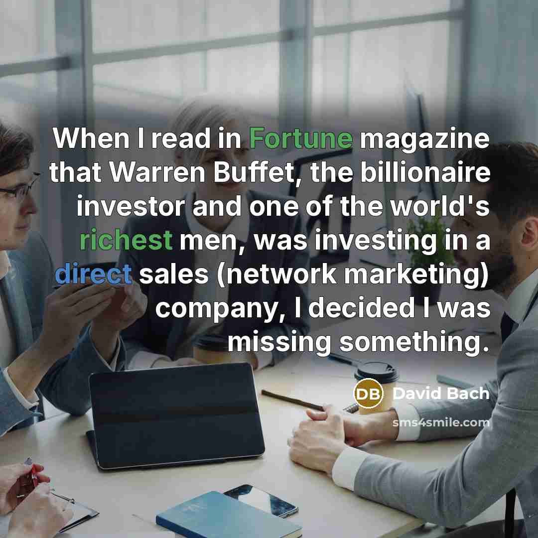 “When I read in Fortune magazine that Warren Buffet, the billionaire investor and one of the world's richest men, was investing in a direct sales (network marketing) company, I decided I was missing something.” quote by David Bach