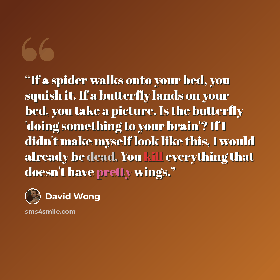 “If a spider walks onto your bed, you squish it. If a butterfly lands on your bed, you take a picture. Is the butterfly 'doing something to your brain'? If I didn't make myself look like this, I would already be dead. You kill everything that doesn't have pretty wings.” quote by David Wong