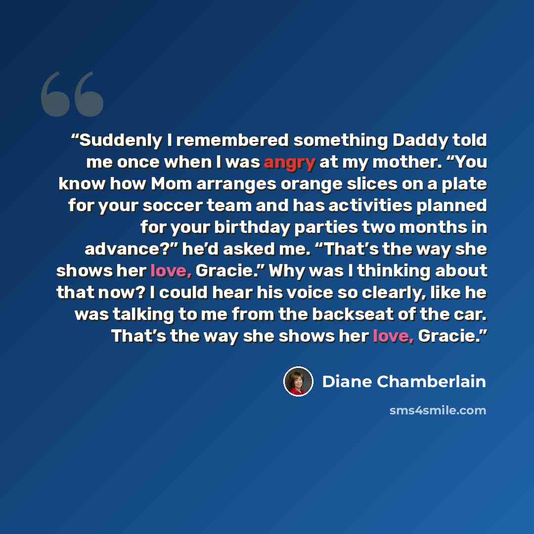 “Suddenly I remembered something Daddy told me once when I was angry at my mother. “You know how Mom arranges orange slices on a plate for your soccer team and has activities planned for your birthday parties two months in advance?” he’d asked me. “That’s the way she shows her love, Gracie.” Why…” quote by Diane Chamberlain