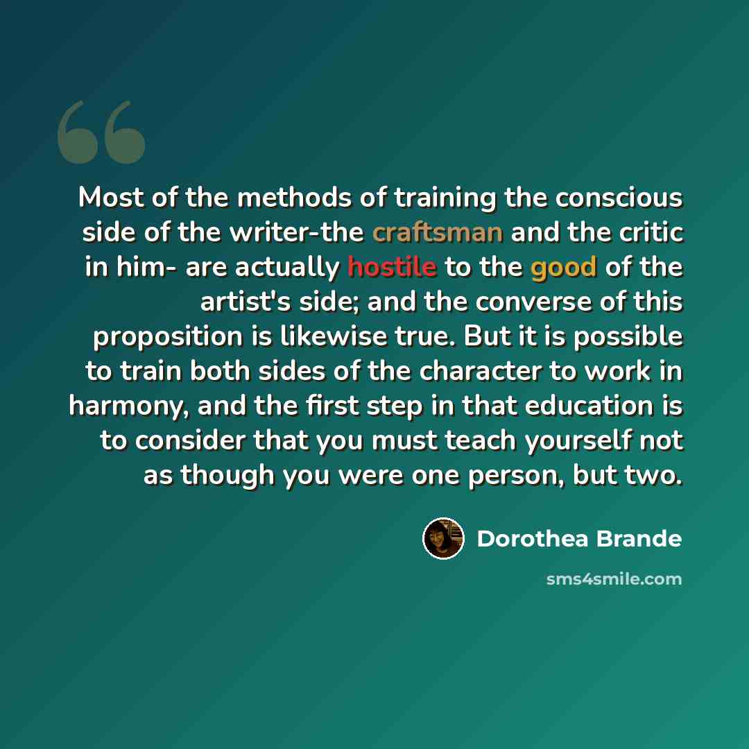 “Most of the methods of training the conscious side of the writer-the craftsman and the critic in him- are actually hostile to the good of the artist's side; and the converse of this proposition is likewise true. But it is possible to train both sides of the character to work in harmony, and the…” quote by Dorothea Brande