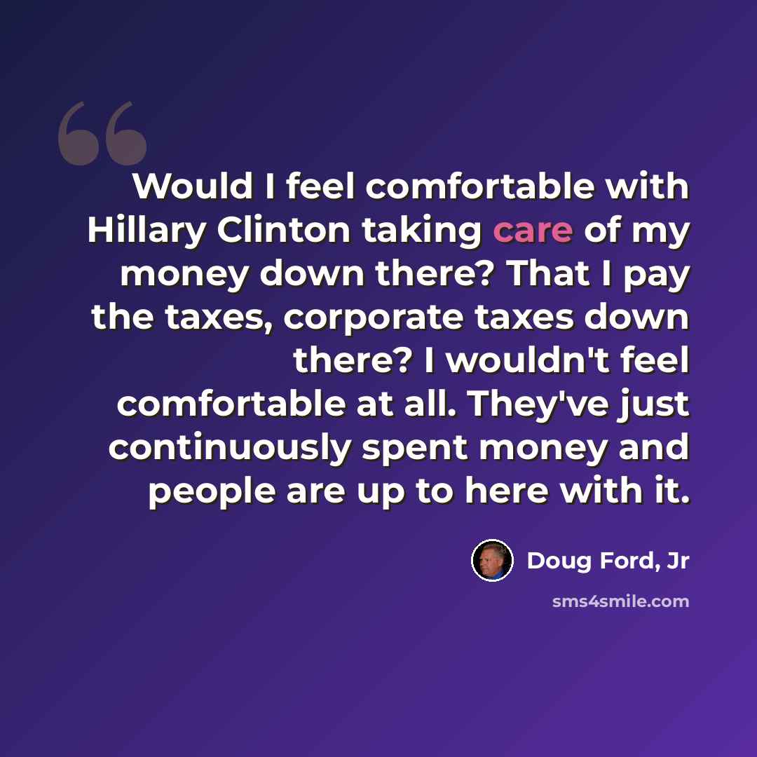 “Would I feel comfortable with Hillary Clinton taking care of my money down there? That I pay the taxes, corporate taxes down there? I wouldn't feel comfortable at all. They've just continuously spent money and people are up to here with it.” quote by Doug Ford, Jr