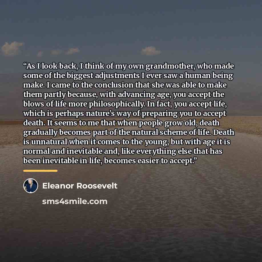 “As I look back, I think of my own grandmother, who made some of the biggest adjustments I ever saw a human being make. I came to the conclusion that she was able to make them partly because, with advancing age, you accept the blows of life more philosophically. In fact, you accept life, which is…” quote by Eleanor Roosevelt