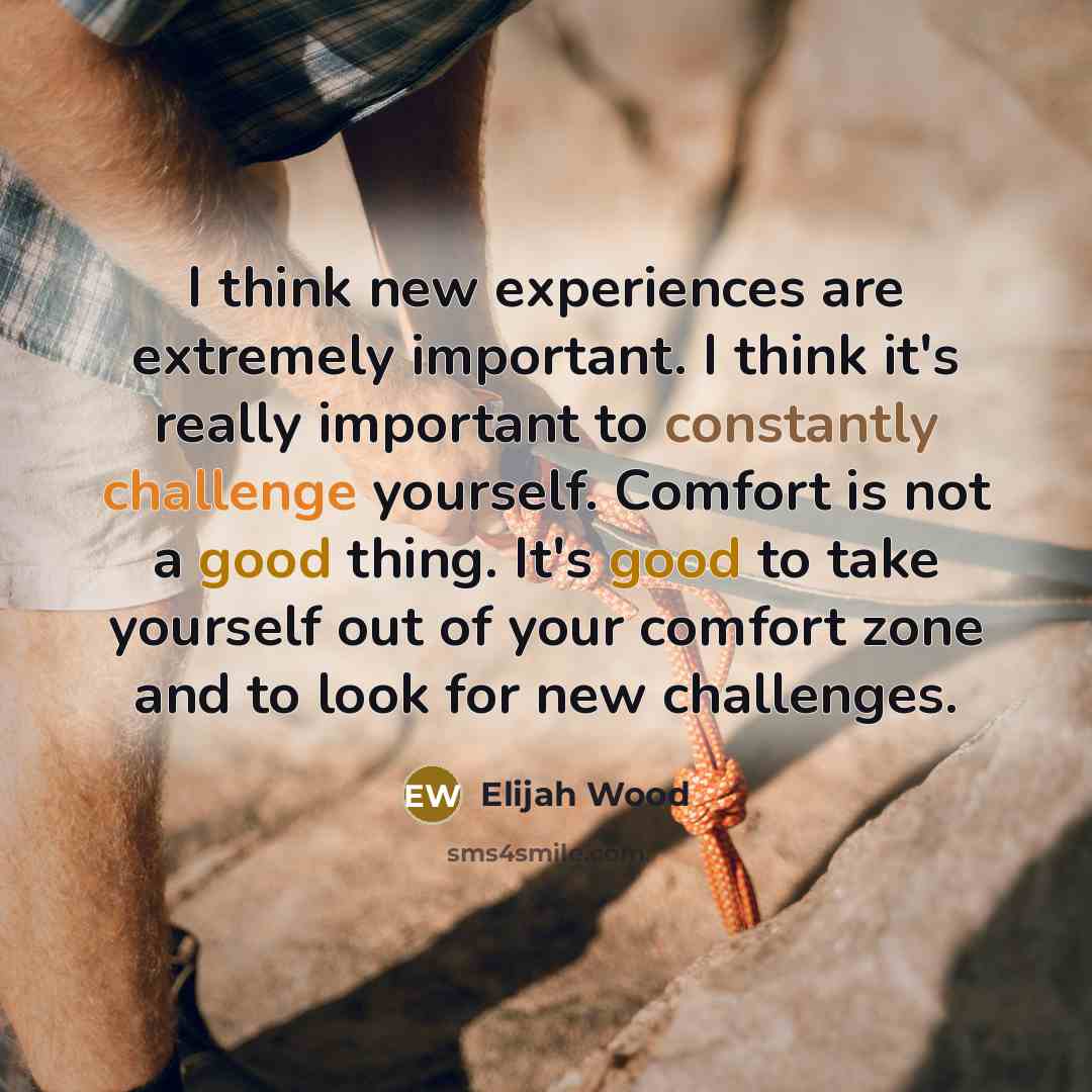 “I think new experiences are extremely important. I think it's really important to constantly challenge yourself. Comfort is not a good thing. It's good to take yourself out of your comfort zone and to look for new challenges.” quote by Elijah Wood
