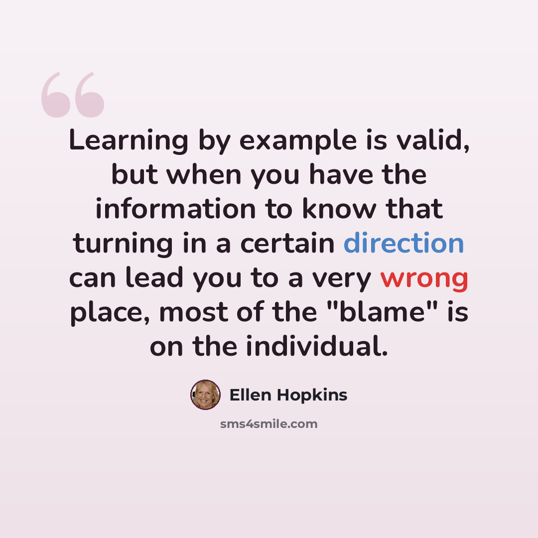 “Learning by example is valid, but when you have the information to know that turning in a certain direction can lead you to a very wrong place, most of the "blame" is on the individual.” quote by Ellen Hopkins