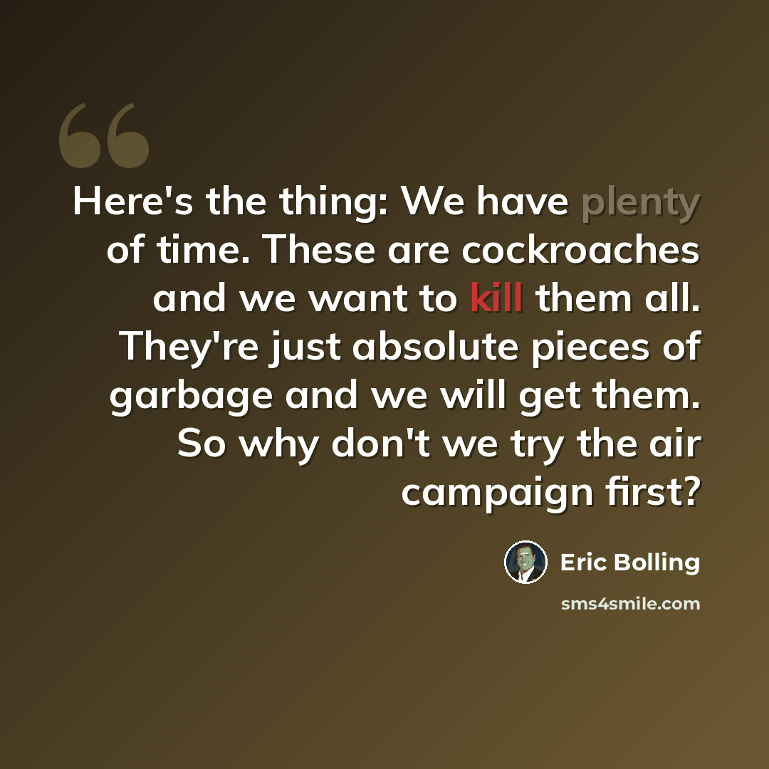 “Here's the thing: We have plenty of time. These are cockroaches and we want to kill them all. They're just absolute pieces of garbage and we will get them. So why don't we try the air campaign first?” quote by Eric Bolling