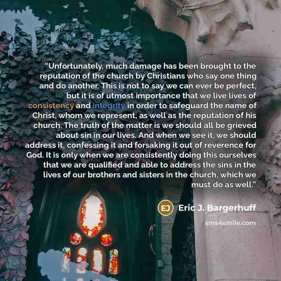 “Unfortunately, much damage has been brought to the reputation of the church by Christians who say one thing and do another. This is not to say we can ever be perfect, but it is of utmost importance that we live lives of consistency and integrity in order to safeguard the name of Christ, whom we…” quote by Eric J. Bargerhuff