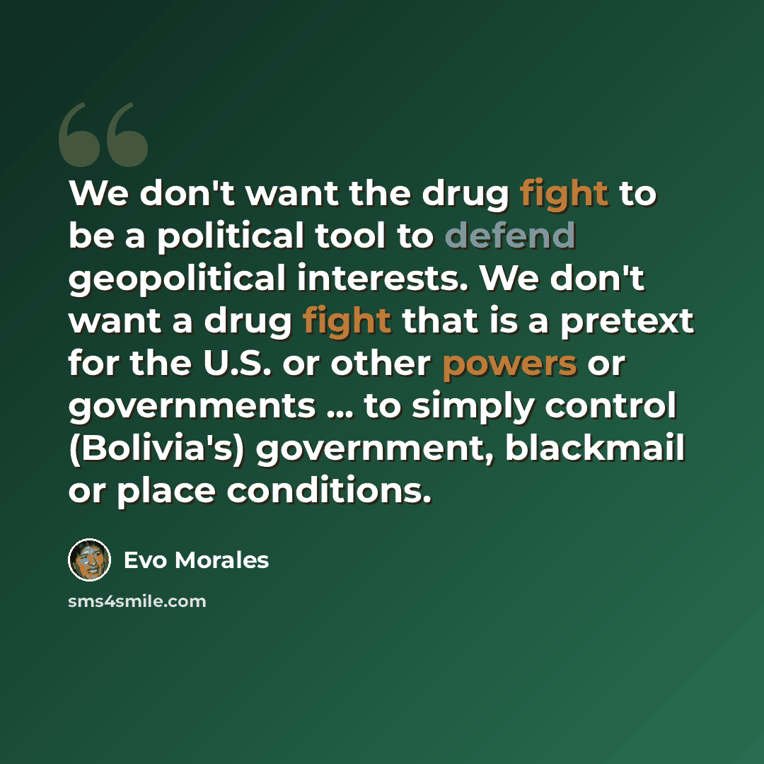 “We don't want the drug fight to be a political tool to defend geopolitical interests. We don't want a drug fight that is a pretext for the U.S. or other powers or governments ... to simply control (Bolivia's) government, blackmail or place conditions.” quote by Evo Morales