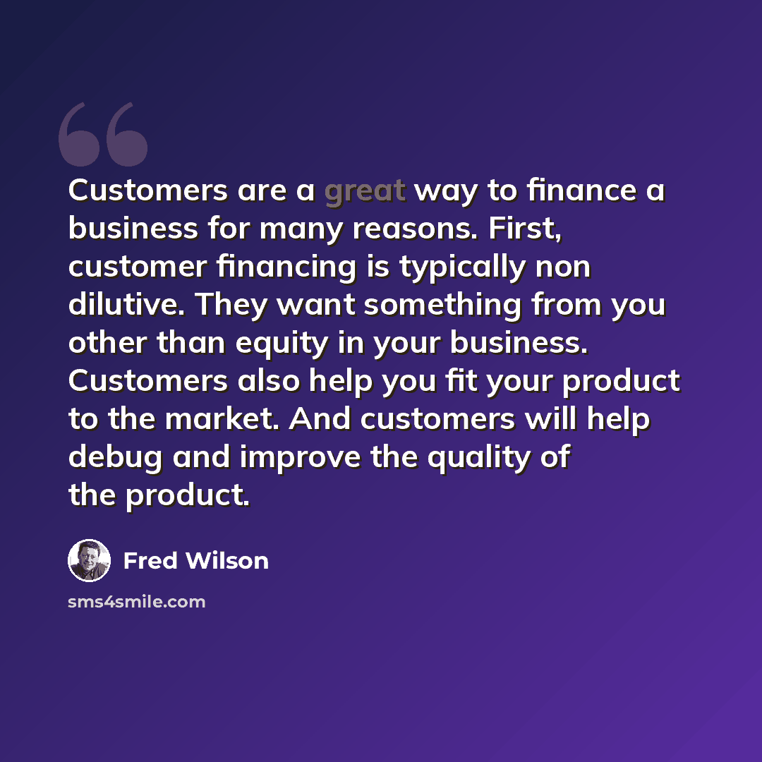 “Customers are a great way to finance a business for many reasons. First, customer financing is typically non dilutive. They want something from you other than equity in your business. Customers also help you fit your product to the market. And customers will help debug and improve the quality of…” quote by Fred Wilson