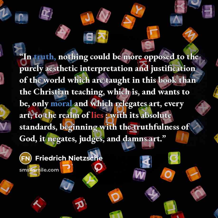“In truth, nothing could be more opposed to the purely aesthetic interpretation and justification of the world which are taught in this book than the Christian teaching, which is, and wants to be, only moral and which relegates art, every art, to the realm of lies ; with its absolute standards…” quote by Friedrich Nietzsche