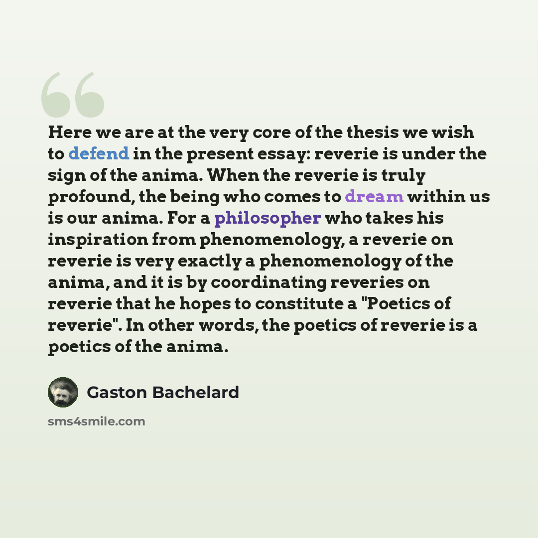 “Here we are at the very core of the thesis we wish to defend in the present essay: reverie is under the sign of the anima. When the reverie is truly profound, the being who comes to dream within us is our anima. For a philosopher who takes his inspiration from phenomenology, a reverie on reverie…” quote by Gaston Bachelard