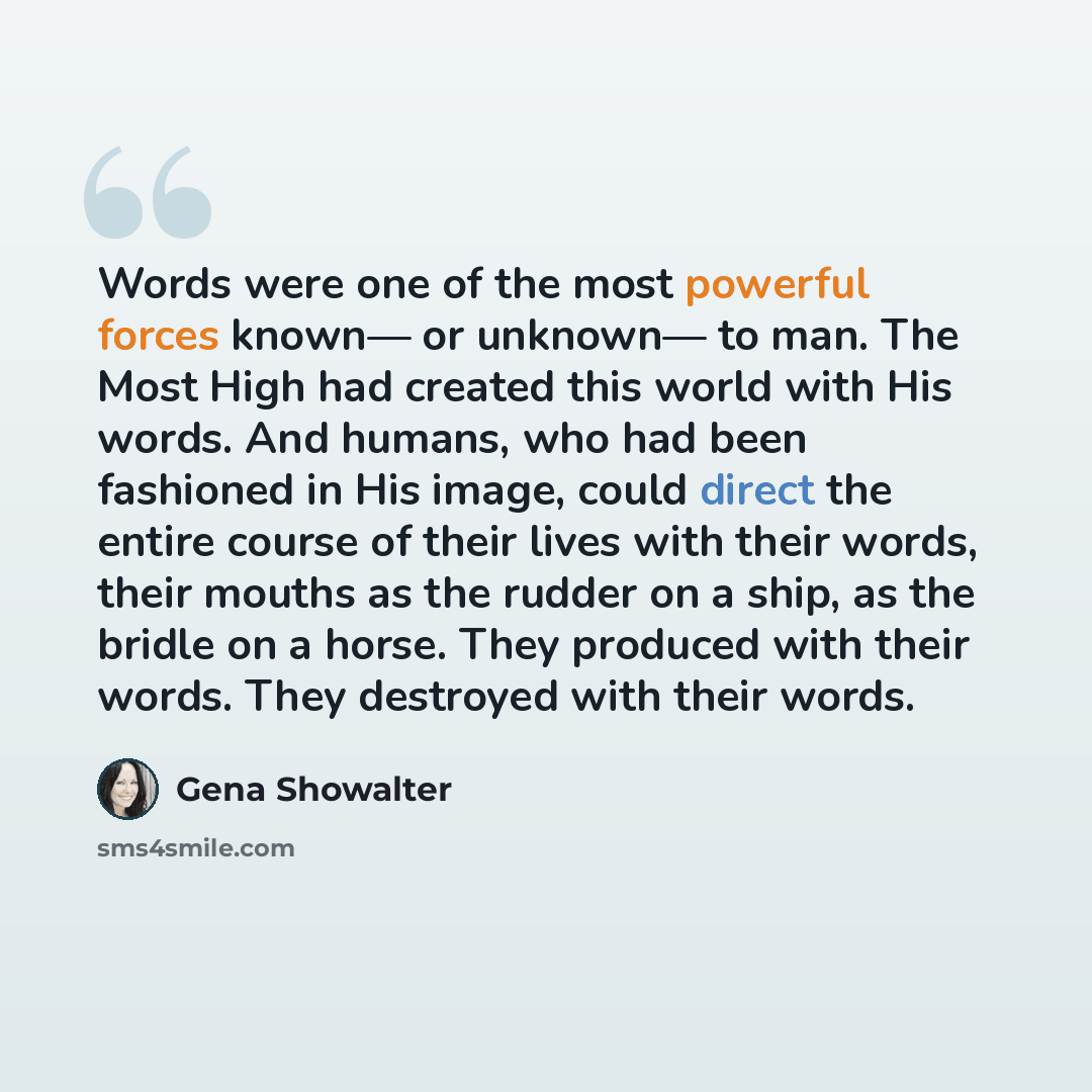 “Words were one of the most powerful forces known— or unknown— to man. The Most High had created this world with His words. And humans, who had been fashioned in His image, could direct the entire course of their lives with their words, their mouths as the rudder on a ship, as the bridle on a…” quote by Gena Showalter