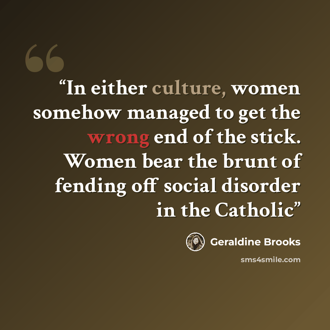 “In either culture, women somehow managed to get the wrong end of the stick. Women bear the brunt of fending off social disorder in the Catholic” quote by Geraldine Brooks