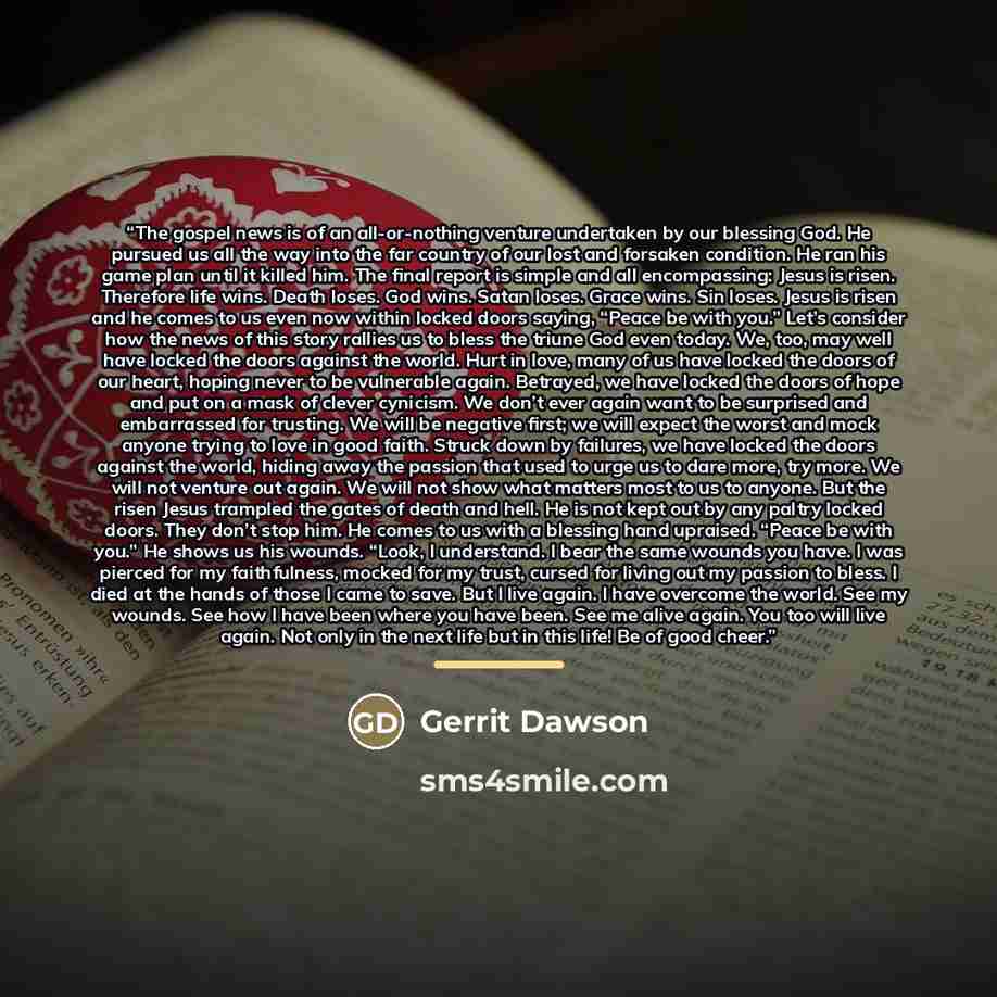 “The gospel news is of an all-or-nothing venture undertaken by our blessing God. He pursued us all the way into the far country of our lost and forsaken condition. He ran his game plan until it killed him. The final report is simple and all encompassing: Jesus is risen. Therefore life wins. Death…” quote by Gerrit Dawson