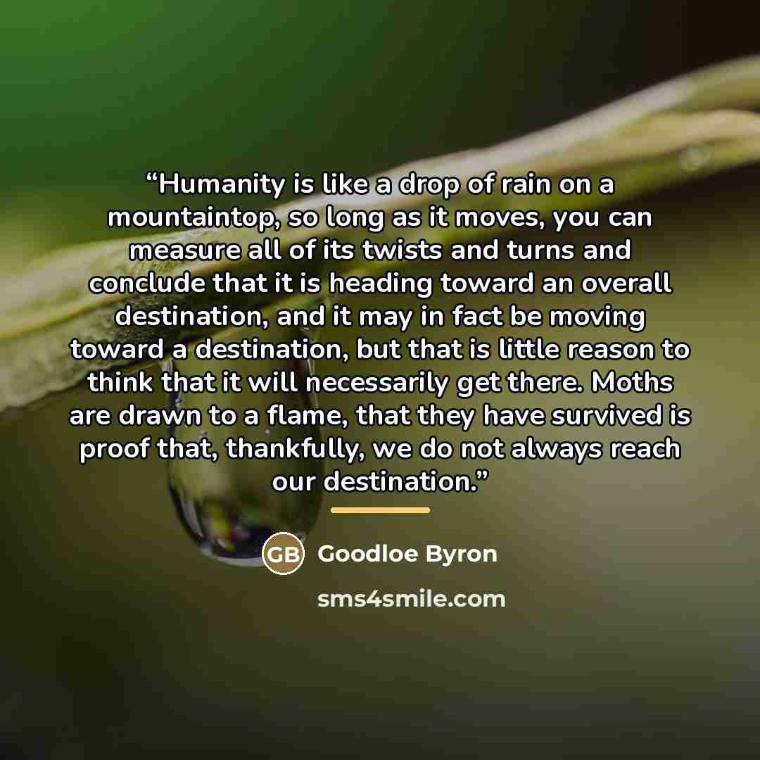 “Humanity is like a drop of rain on a mountaintop, so long as it moves, you can measure all of its twists and turns and conclude that it is heading toward an overall destination, and it may in fact be moving toward a destination, but that is little reason to think that it will necessarily get…” quote by Goodloe Byron