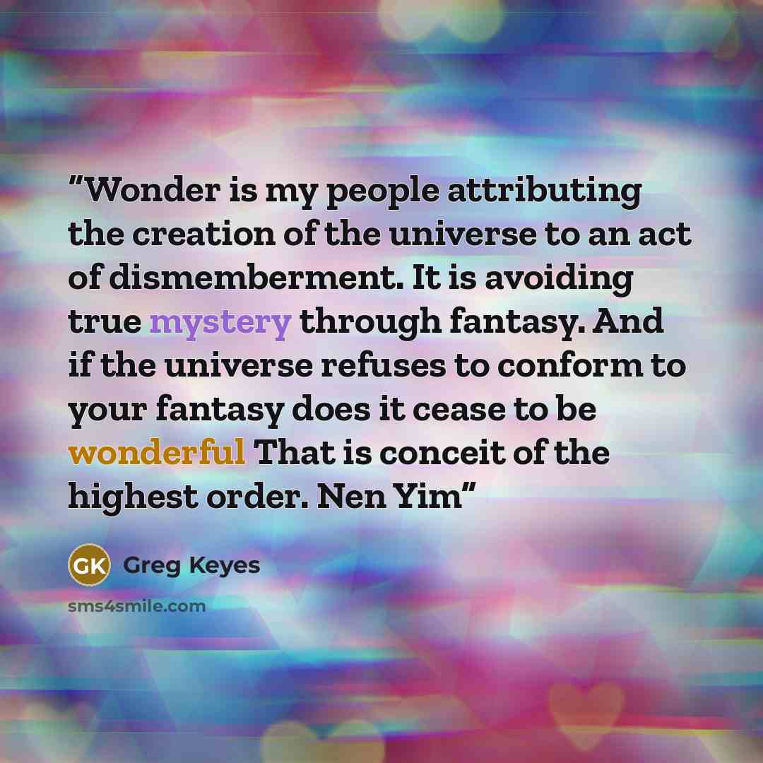 “Wonder is my people attributing the creation of the universe to an act of dismemberment. It is avoiding true mystery through fantasy. And if the universe refuses to conform to your fantasy does it cease to be wonderful That is conceit of the highest order. Nen Yim” quote by Greg Keyes