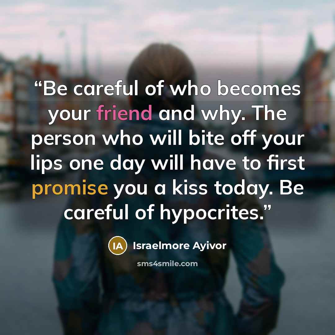 “Be careful of who becomes your friend and why. The person who will bite off your lips one day will have to first promise you a kiss today. Be careful of hypocrites.” quote by Israelmore Ayivor