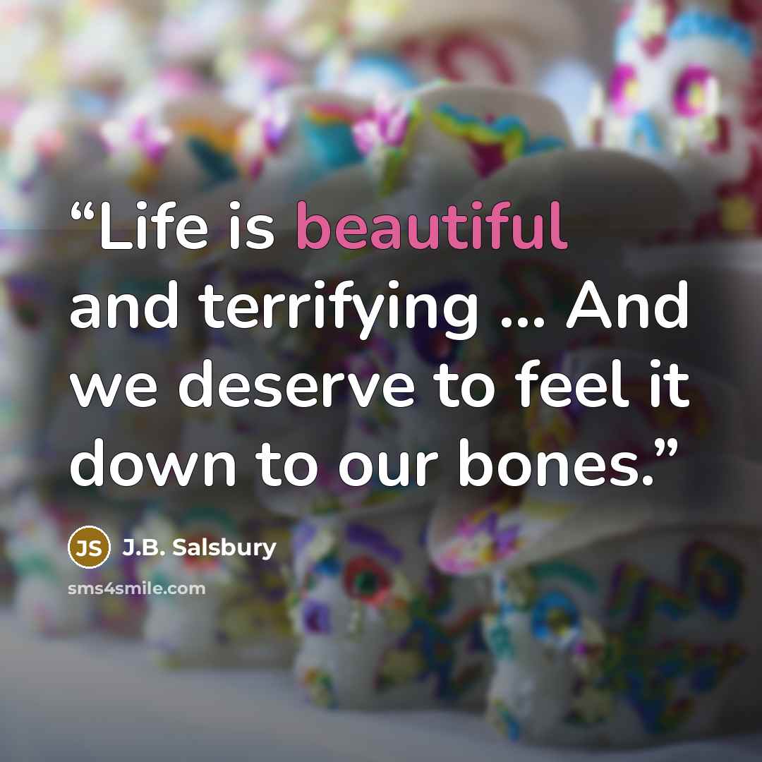 “Life is beautiful and terrifying … And we deserve to feel it down to our bones.” quote by J.B. Salsbury