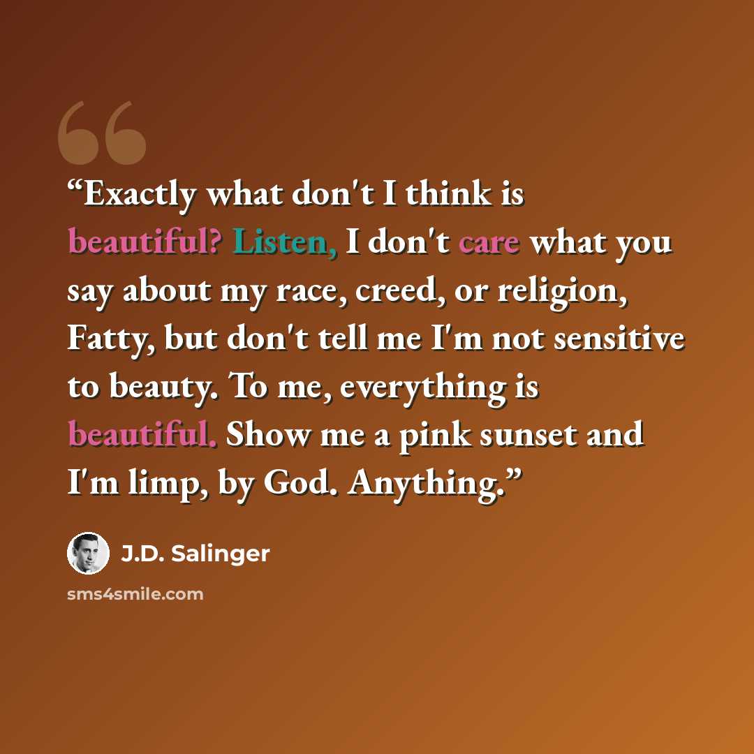 “Exactly what don't I think is beautiful? Listen, I don't care what you say about my race, creed, or religion, Fatty, but don't tell me I'm not sensitive to beauty. To me, everything is beautiful. Show me a pink sunset and I'm limp, by God. Anything.” quote by J.D. Salinger