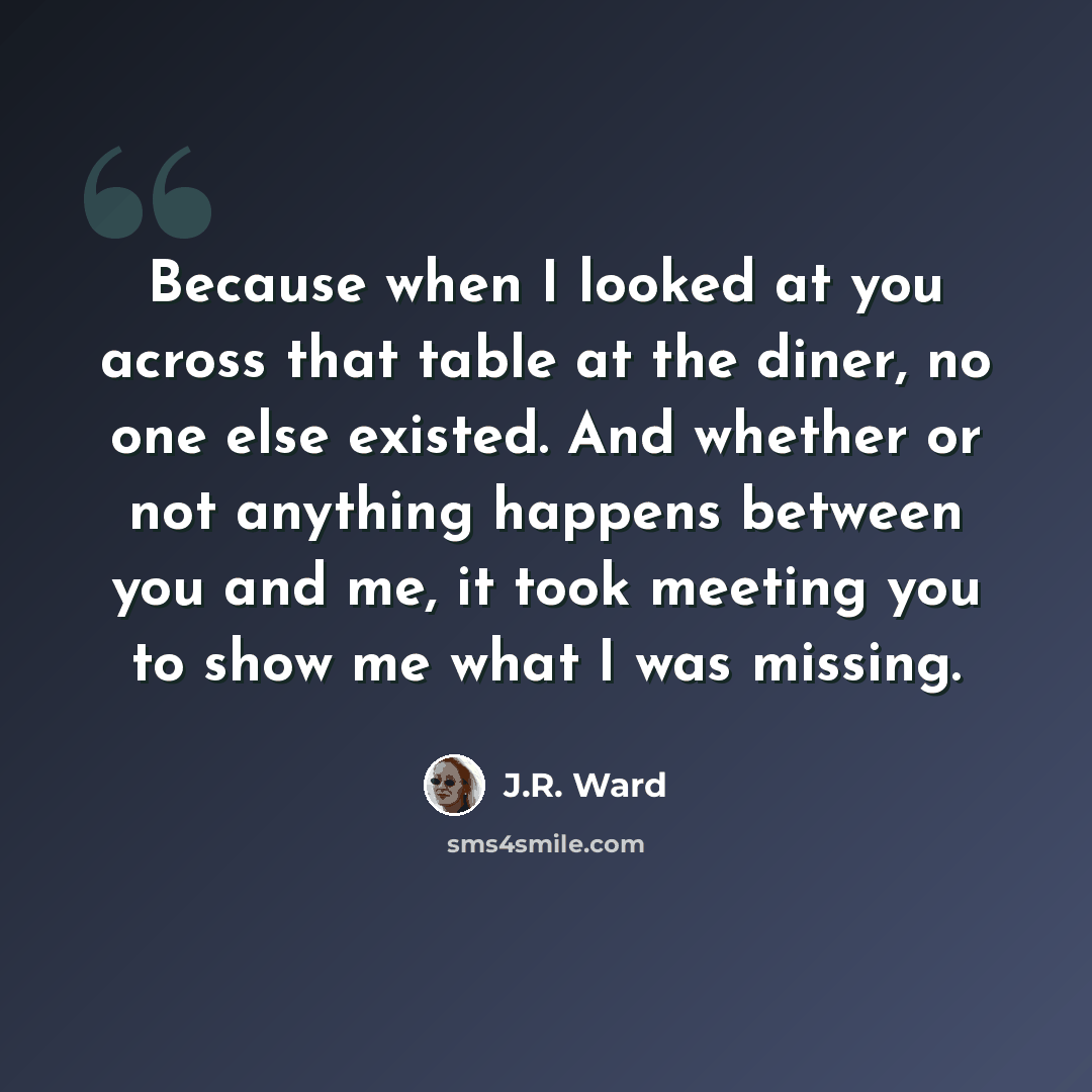 “Because when I looked at you across that table at the diner, no one else existed. And whether or not anything happens between you and me, it took meeting you to show me what I was missing.” quote by J.R. Ward