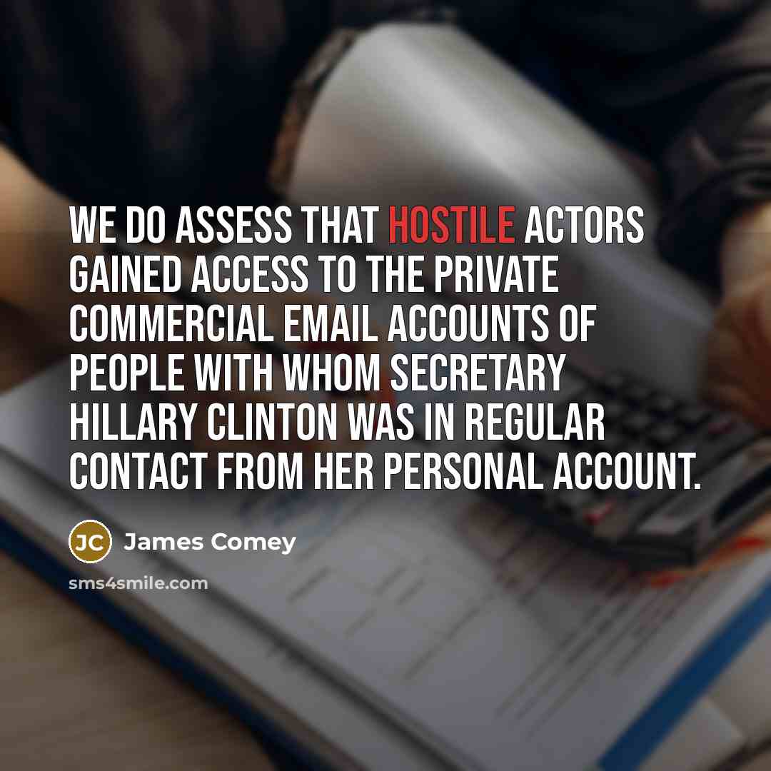 “We do assess that hostile actors gained access to the private commercial email accounts of people with whom Secretary Hillary Clinton was in regular contact from her personal account.” quote by James Comey