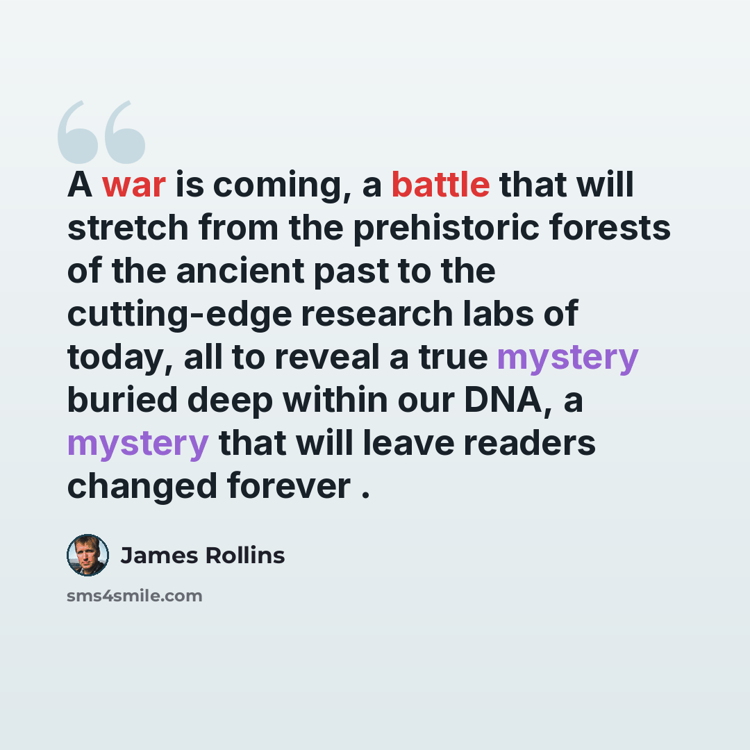 “A war is coming, a battle that will stretch from the prehistoric forests of the ancient past to the cutting-edge research labs of today, all to reveal a true mystery buried deep within our DNA, a mystery that will leave readers changed forever .” quote by James Rollins