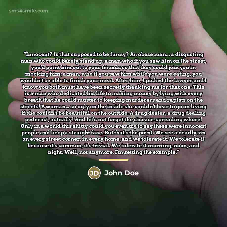 “Innocent? Is that supposed to be funny? An obese man... a disgusting man who could barely stand up; a man who if you saw him on the street, you'd point him out to your friends so that they could join you in mocking him; a man, who if you saw him while you were eating, you wouldn't be able to…” quote by John Doe
