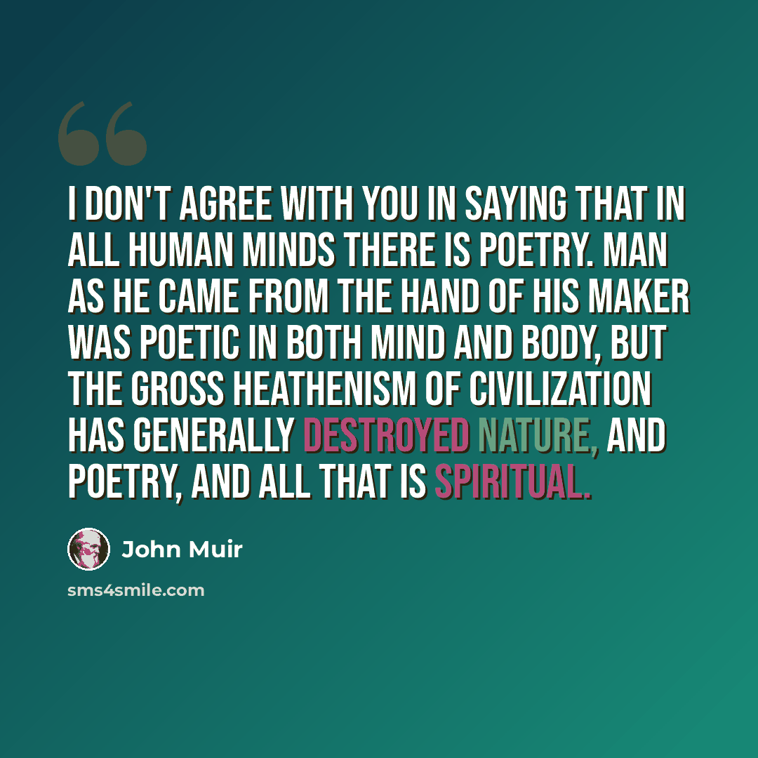 “I don't agree with you in saying that in all human minds there is poetry. Man as he came from the hand of his Maker was poetic in both mind and body, but the gross heathenism of civilization has generally destroyed nature, and poetry, and all that is spiritual.” quote by John Muir