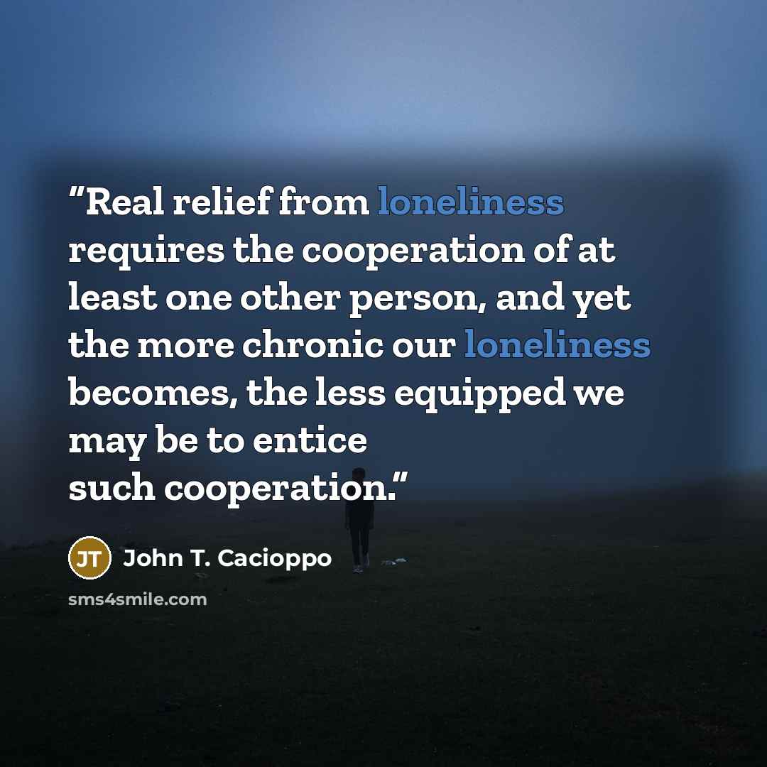 “Real relief from loneliness requires the cooperation of at least one other person, and yet the more chronic our loneliness becomes, the less equipped we may be to entice such cooperation.” quote by John T. Cacioppo