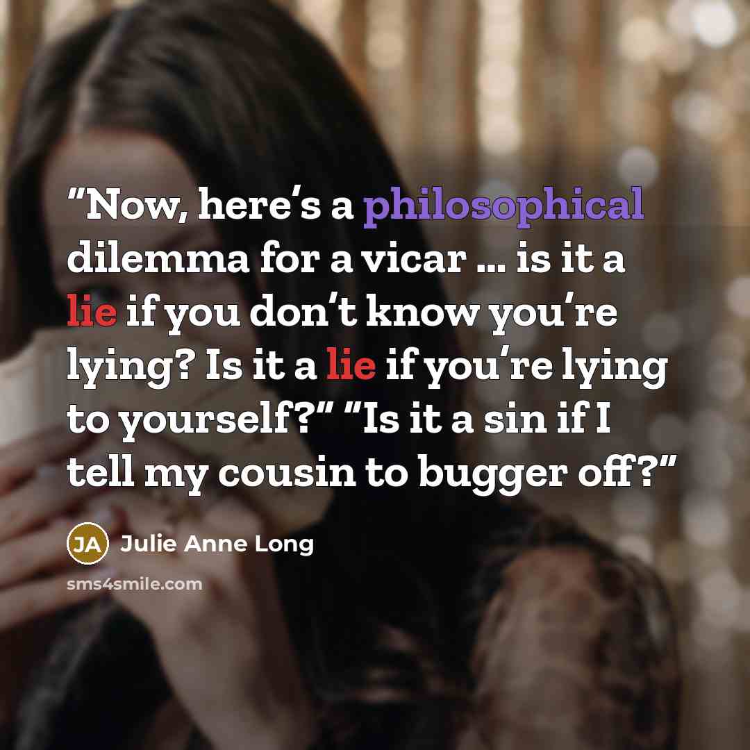 “Now, here’s a philosophical dilemma for a vicar … is it a lie if you don’t know you’re lying? Is it a lie if you’re lying to yourself?” “Is it a sin if I tell my cousin to bugger off?” quote by Julie Anne Long