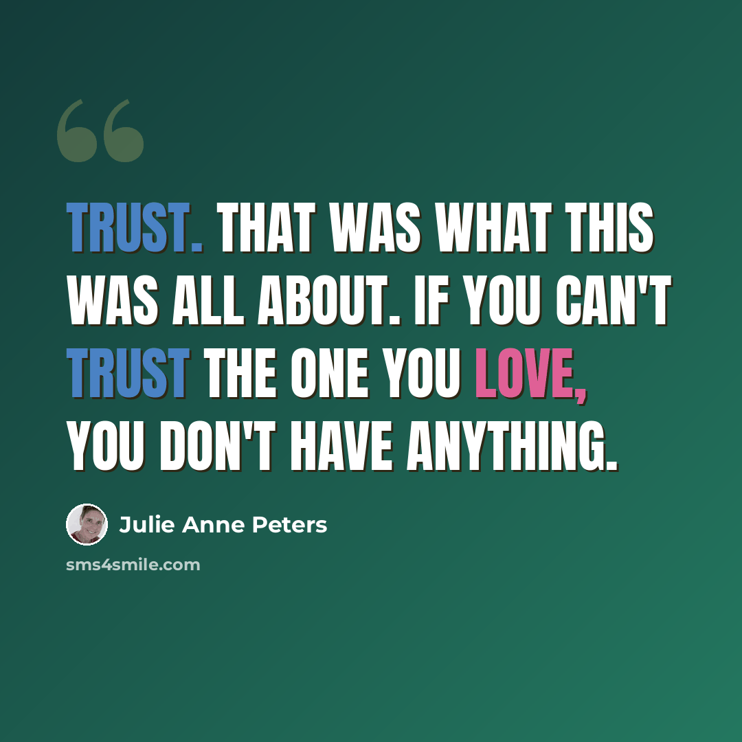 “Trust. That was what this was all about. If you can't trust the one you love, you don't have anything.” quote by Julie Anne Peters