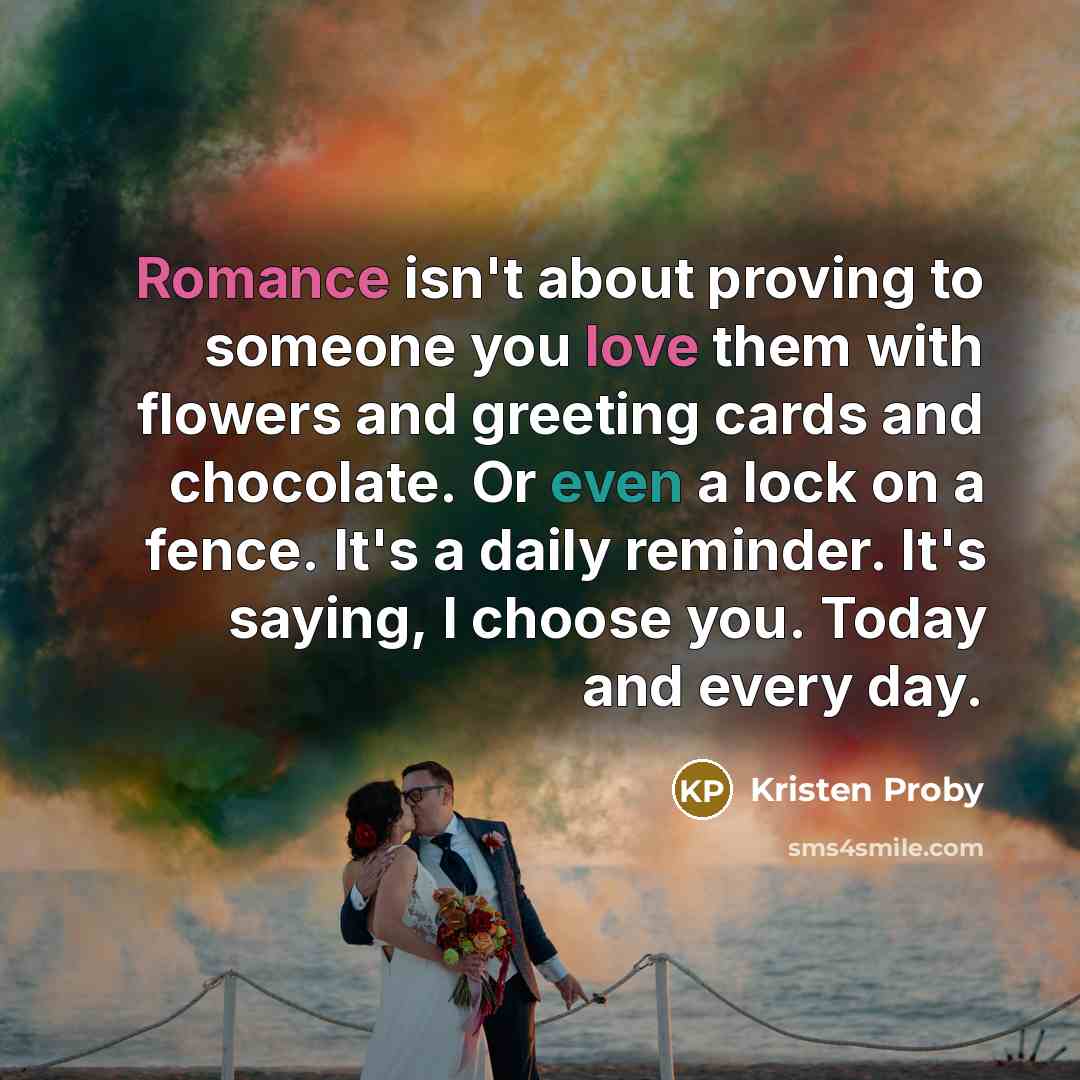 “Romance isn't about proving to someone you love them with flowers and greeting cards and chocolate. Or even a lock on a fence. It's a daily reminder. It's saying, I choose you. Today and every day.” quote by Kristen Proby