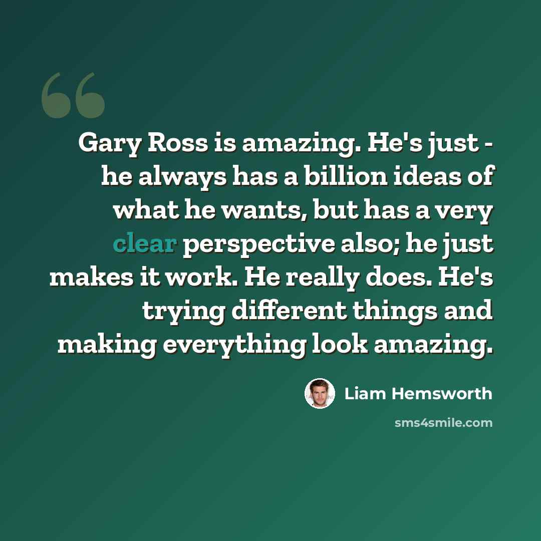 “Gary Ross is amazing. He's just - he always has a billion ideas of what he wants, but has a very clear perspective also; he just makes it work. He really does. He's trying different things and making everything look amazing.” quote by Liam Hemsworth