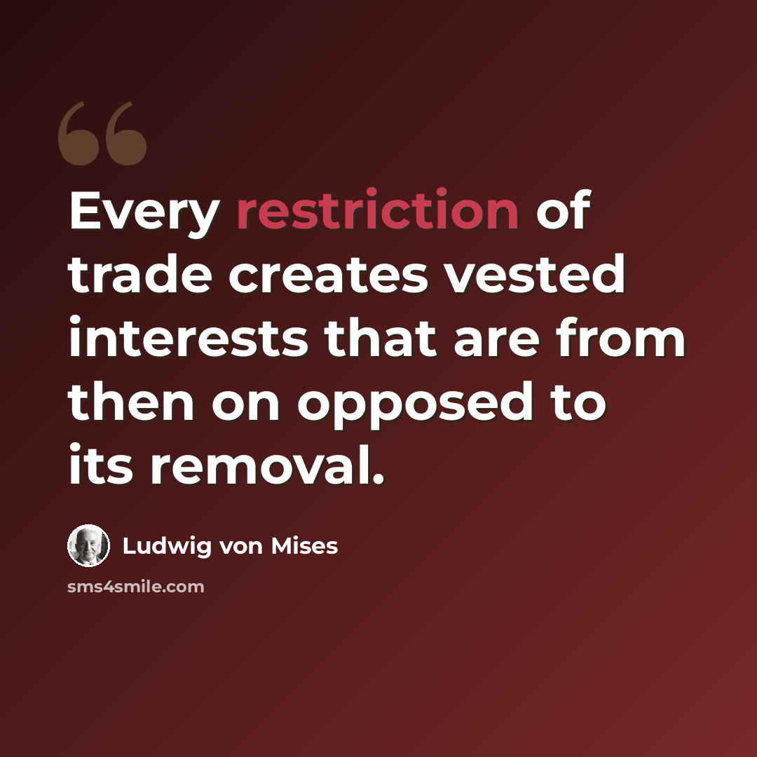 “Every restriction of trade creates vested interests that are from then on opposed to its removal.” quote by Ludwig von Mises