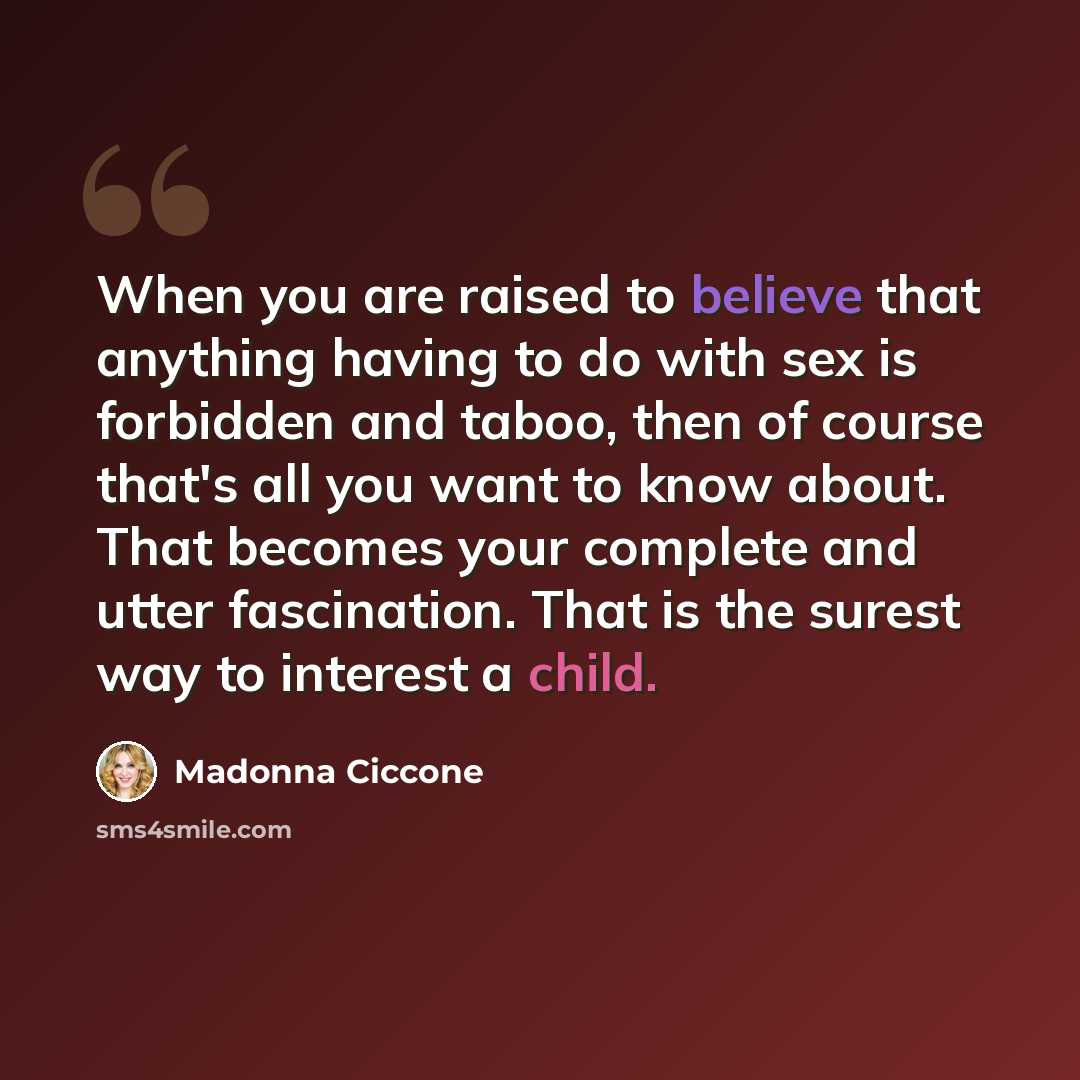 “When you are raised to believe that anything having to do with sex is forbidden and taboo, then of course that's all you want to know about. That becomes your complete and utter fascination. That is the surest way to interest a child.” quote by Madonna Ciccone