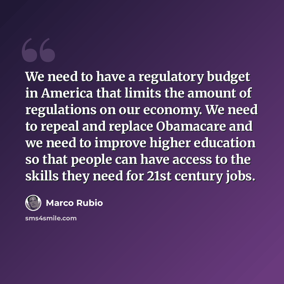 “We need to have a regulatory budget in America that limits the amount of regulations on our economy. We need to repeal and replace Obamacare and we need to improve higher education so that people can have access to the skills they need for 21st century jobs.” quote by Marco Rubio