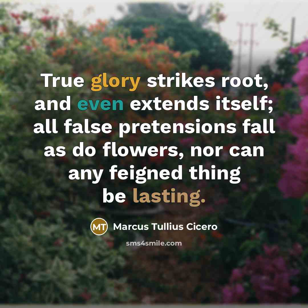 “True glory strikes root, and even extends itself; all false pretensions fall as do flowers, nor can any feigned thing be lasting.” quote by Marcus Tullius Cicero