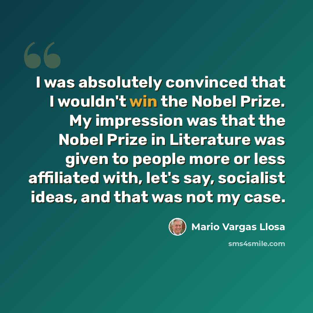 “I was absolutely convinced that I wouldn't win the Nobel Prize. My impression was that the Nobel Prize in Literature was given to people more or less affiliated with, let's say, socialist ideas, and that was not my case.” quote by Mario Vargas Llosa