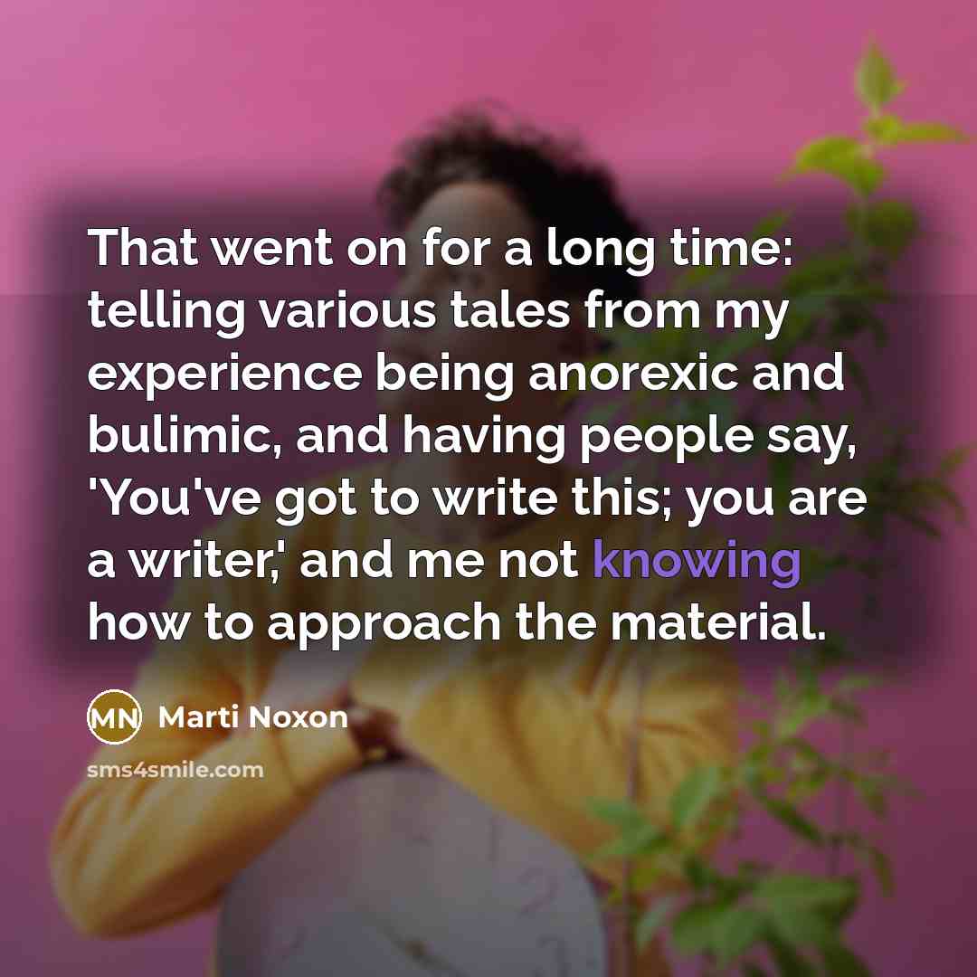 “That went on for a long time: telling various tales from my experience being anorexic and bulimic, and having people say, 'You've got to write this; you are a writer,' and me not knowing how to approach the material.” quote by Marti Noxon