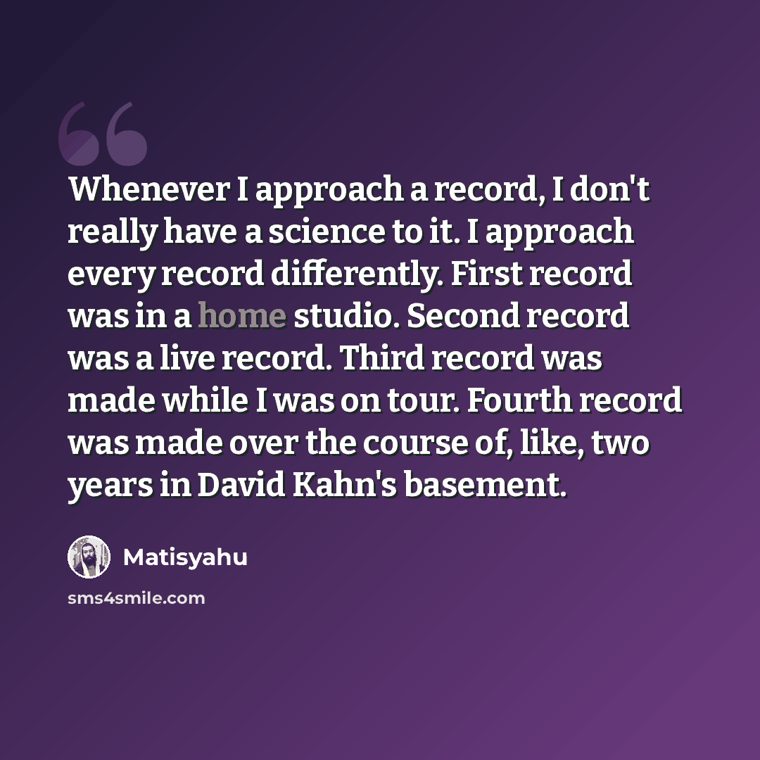 “Whenever I approach a record, I don't really have a science to it. I approach every record differently. First record was in a home studio. Second record was a live record. Third record was made while I was on tour. Fourth record was made over the course of, like, two years in David Kahn's basement.” quote by Matisyahu