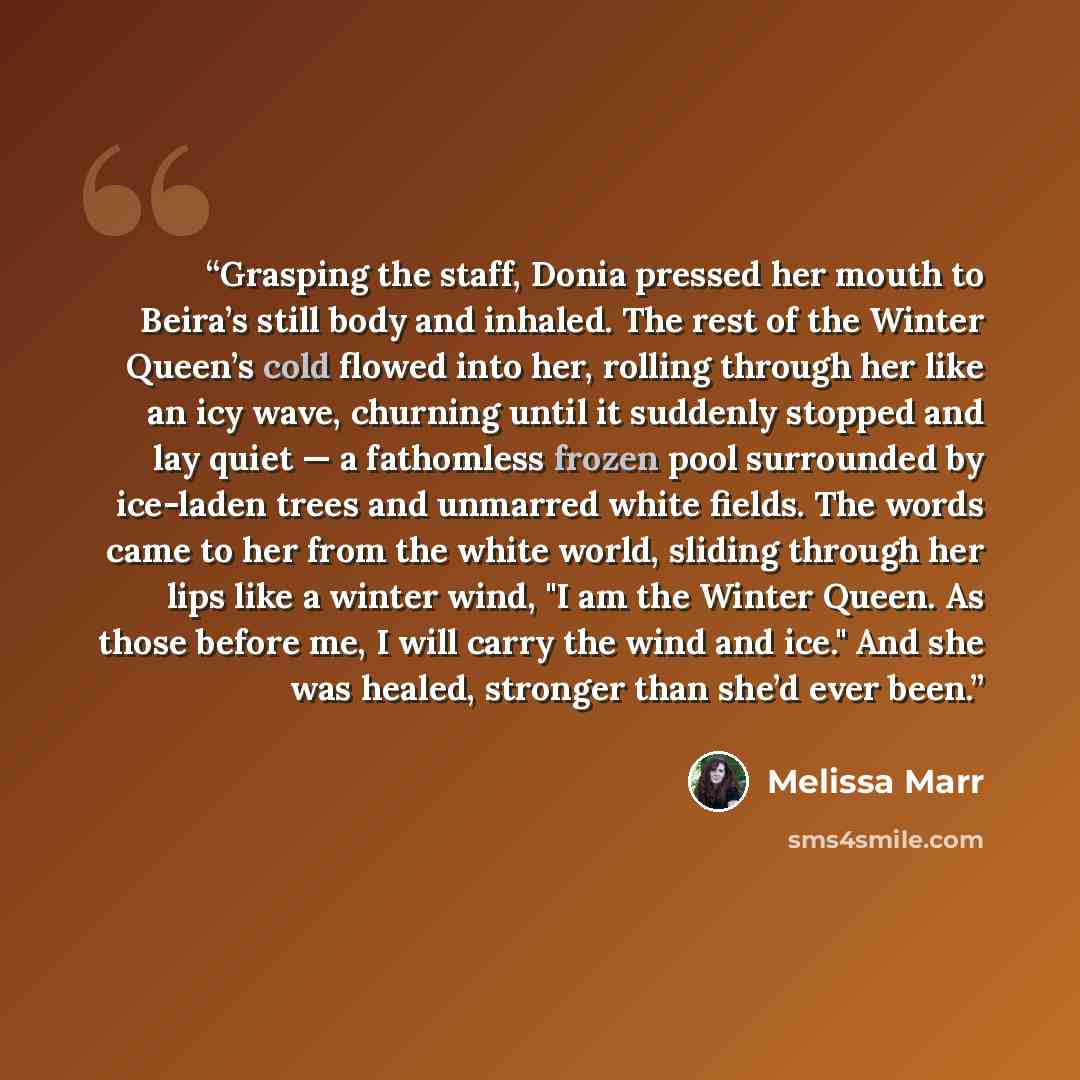 “Grasping the staff, Donia pressed her mouth to Beira’s still body and inhaled. The rest of the Winter Queen’s cold flowed into her, rolling through her like an icy wave, churning until it suddenly stopped and lay quiet — a fathomless frozen pool surrounded by ice-laden trees and unmarred white…” quote by Melissa Marr